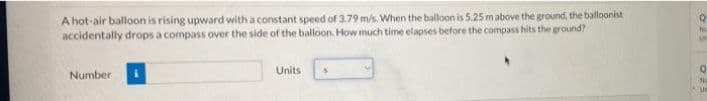 A hot-air balloon is rising upward with a constant speed of 3.79 m/s. When the balloon is 5.25 mabove the ground, the balloonist
accidentally drops a compass over the side of the balloon. How much time elapses before the compass hits the ground?
Units
Number
