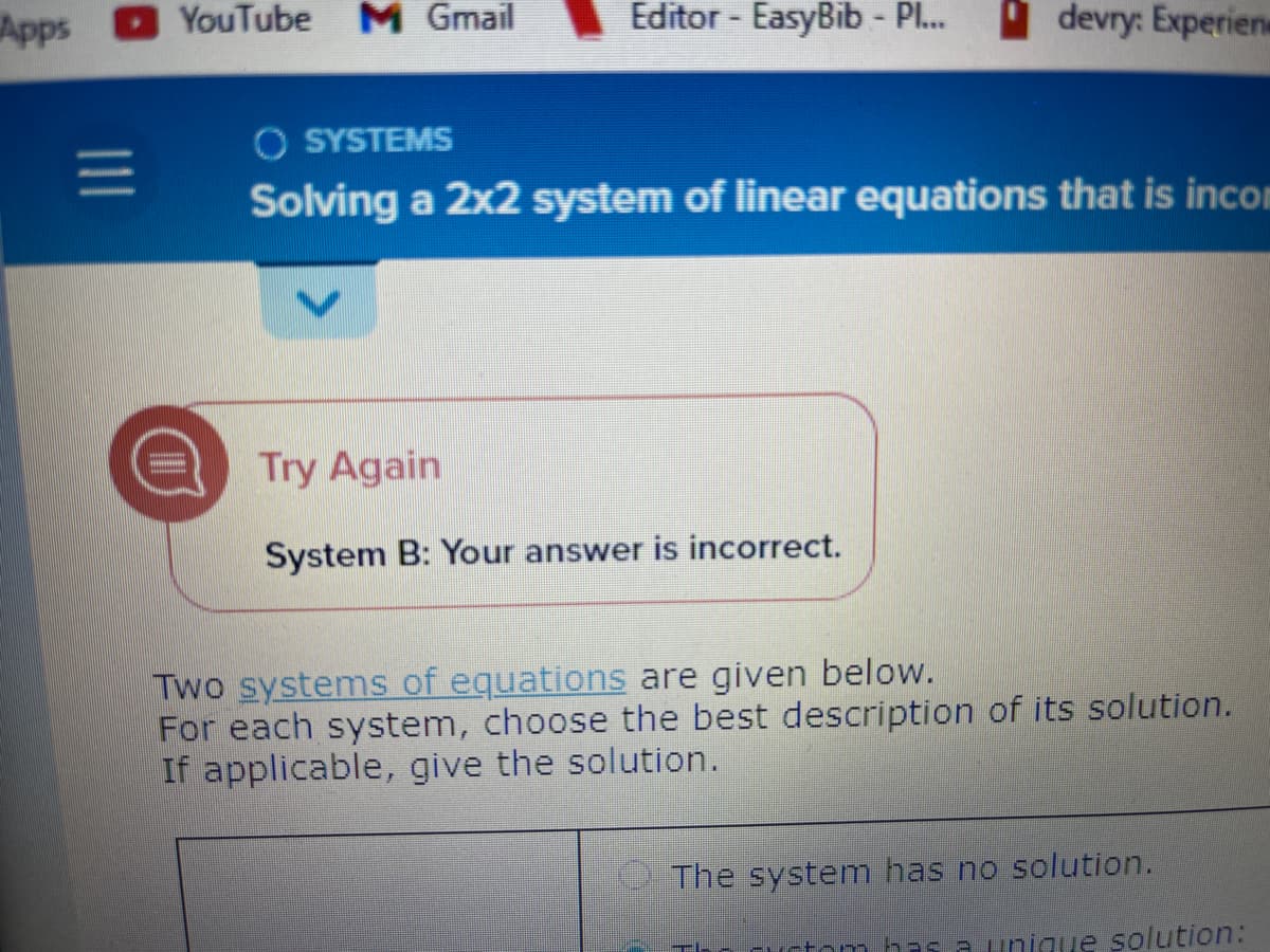 Apps
|||
YouTube M Gmail
Editor - EasyBib - Pl... devry: Experien
O SYSTEMS
Solving a 2x2 system of linear equations that is incom
Try Again
System B: Your answer is incorrect.
Two systems of equations are given below.
For each system, choose the best description of its solution.
If applicable, give the solution.
The system has no solution.
has a unique solution: