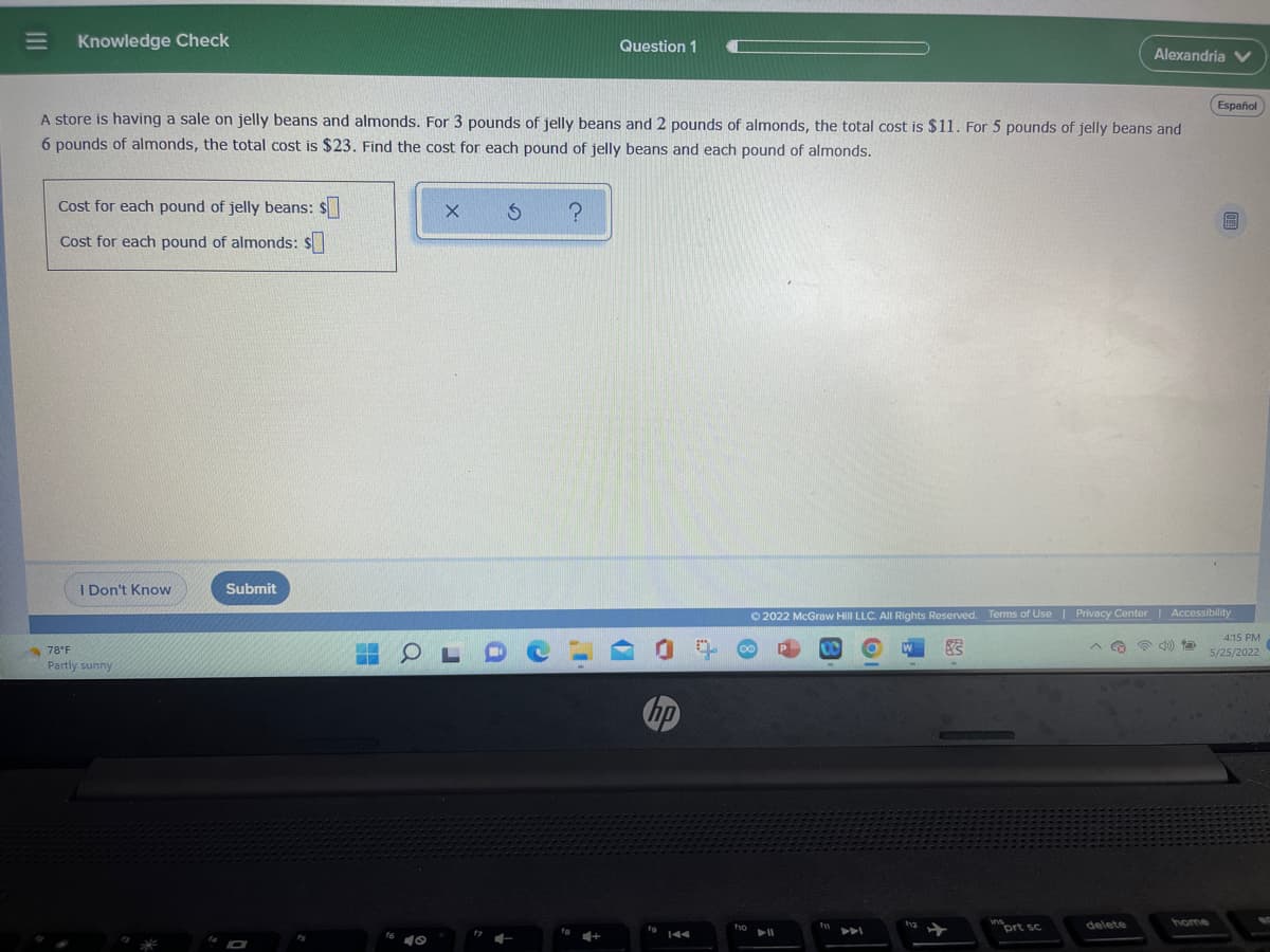 |||
Knowledge Check
Question 1
Alexandria V
Español
A store is having a sale on jelly beans and almonds. For 3 pounds of jelly beans and 2 pounds of almonds, the total cost is $11. For 5 pounds of jelly beans and
6 pounds of almonds, the total cost is $23. Find the cost for each pound of jelly beans and each pound of almonds.
X
?
6
Cost for each pound of jelly beans: $
Cost for each pound of almonds: $
I Don't Know
Submit
2022 McGraw Hill LLC. All Rights Reserved. Terms of Use | Privacy Center | Accessibility
4:15 PM
S
5/25/2022
insprt sc
delete
home
=
78°F
Partly sunny
M
O
40
J
i
4+
fo