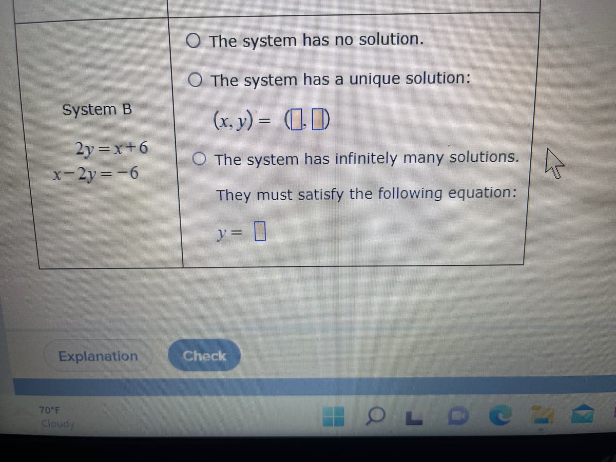 System B
2y=x+6
x-2y=-6
Explanation
70°F
Cloudy
O The system has no solution.
O The system has a unique solution:
(x, y) = (0)
O The system has infinitely many solutions.
They must satisfy the following equation:
y = 0
HOLDE
Check