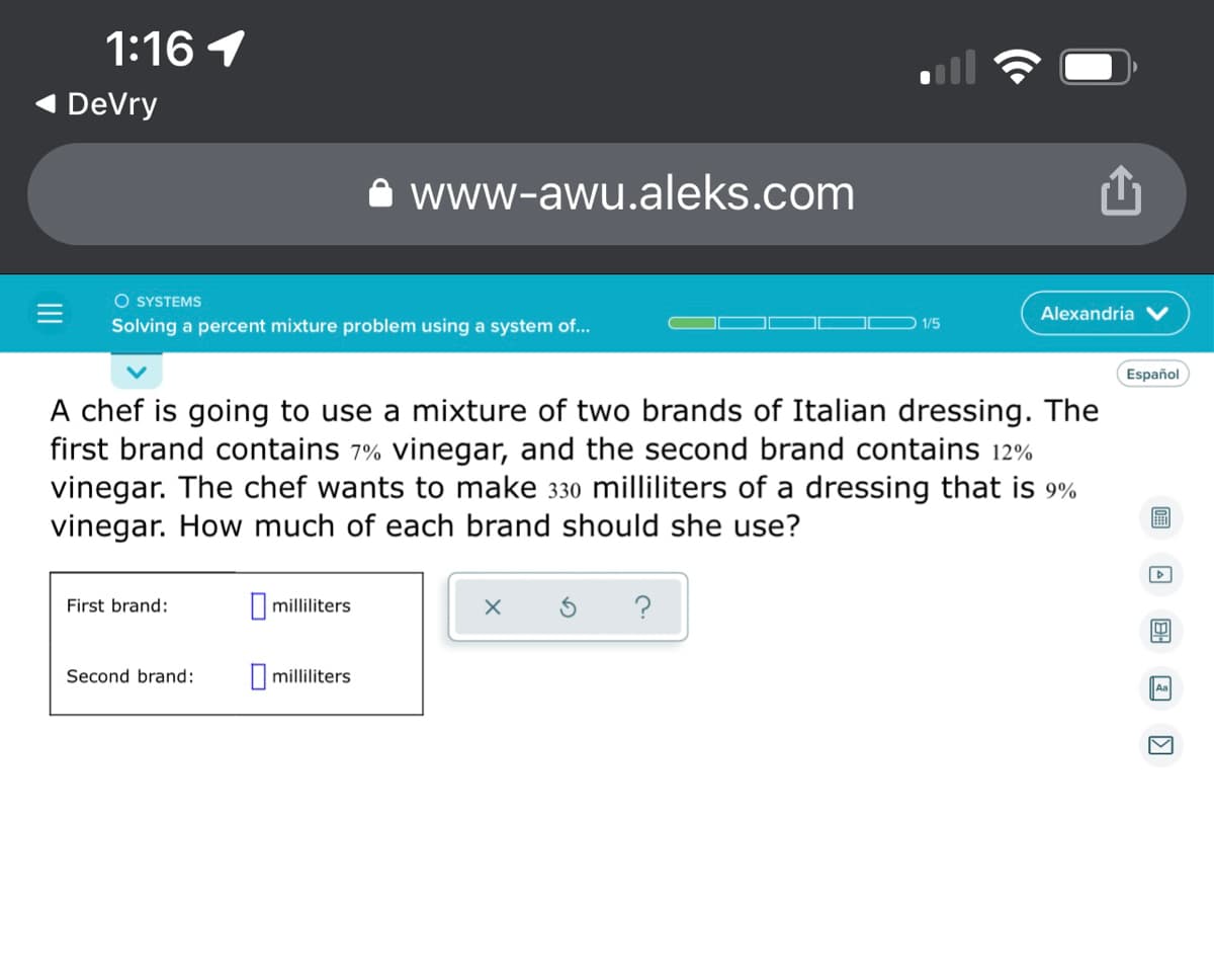 1:16 1
DeVry
www-awu.aleks.com
O SYSTEMS
Alexandria
Solving a percent mixture problem using a system of...
1/5
Español
A chef is going to use a mixture of two brands of Italian dressing. The
first brand contains 7% vinegar, and the second brand contains 12%
vinegar. The chef wants to make 330 milliliters of a dressing that is 9%
vinegar. How much of each brand should she use?
D
First brand:
milliliters
X
?
B
Second brand:
milliliters
Aa
V