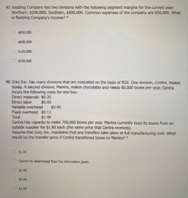 47. Redding Company has two divisions with the following segment margins for the current year:
Northern, s200,000; Southern, $400,000. Common expenses of the company are $50,000. What
is Redding Company's income?
OSs0.000
O sG00,000
S150,000
$550,000
48. Grey Inc. has many divisions that are evaluated on the basis of ROL. One division, Contra, makes
boxes. A second division, Mantra, makes chocolates and needs 80,000 boxes per year Centra
incurs the following costs for ane bax:
Direct materials $0.35
Direct labor
$0.60
Variable overhead
$0.40
Fixed averhead $0.13
$1.48
Tolal
Centra has capacity to make 700,000 boxes per year. Mantra currently buys ts boxes from an
outside supplier for $1.80 cach (the same price that Centra receives).
Assume that Grey Inc. mandates that any transfers take place at full manufacturing cost. What
would be the transfer price if Contra transferred boxes to Mantra?
O $1.35
Cannot be determined trom the information gen
OS1.48
$0.90
$1.00
