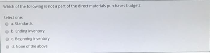 Which of the following is not a part of the direct materials purchases budget?
Select one:
a. Standards
b. Ending inventory
C. Beginning inventory
d. None of the above
