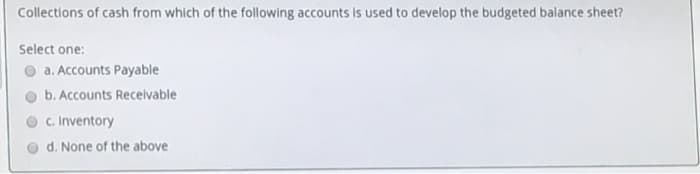 Collections of cash from which of the following accounts is used to develop the budgeted balance sheet?
Select one:
a. Accounts Payable
b. Accounts Recelvable
c. Inventory
d. None of the above
