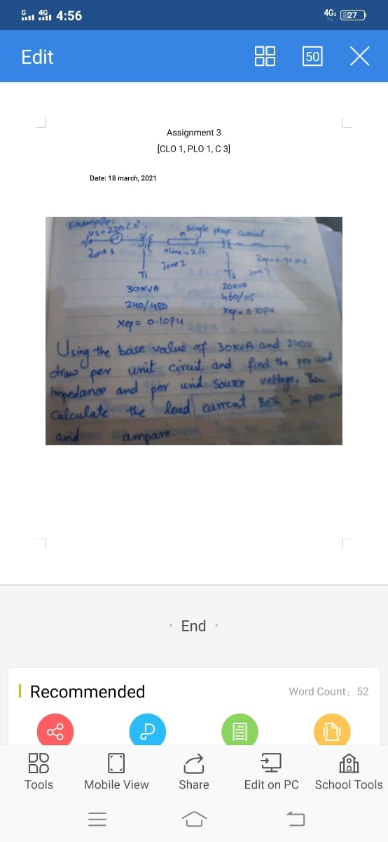 G 46, 4:56
4G. 27
Edit
50
Assignment 3
[CLO 1, PLO 1, C 3]
Date: 18 march, 2021
EAample
NS-22020
Single phag anint
xline22
Zone 2
Ti
30KJA
26KVA
4b0/115
240/480
X= 0-lopu
Using the base valud of 30KVA and 24ov
draw
unit cirait and find the per und
und Source vetnge, Ten
per
mpedance and
Caleulate the load carent Boh par
and
por
ampare.
End •
I Recommended
Word Count: 52
国
DO
Dם
Tools
Mobile View
Share
Edit on PC
School Tools
88
