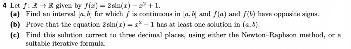 4 Let f: RR given by f(x) = 2 sin(x) = x² + 1.
-
(a) Find an interval [a, b] for which f is continuous in [a, b] and f(a) and f(b) have opposite signs.
(b) Prove that the equation 2 sin(x) = x² – 1 has at least one solution in (a, b).
(c) Find this solution correct to three decimal places, using either the Newton-Raphson method, or a
suitable iterative formula.