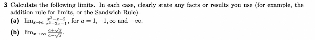 3 Calculate the following limits. In each case, clearly state any facts or results you use (for example, the
addition rule for limits, or the Sandwich Rule).
for a = 1,-1, ∞ and -∞.
x²-x-2
xa x3-2x-1'
a+√x
(a) limx→a
(b) limx→∞
a-