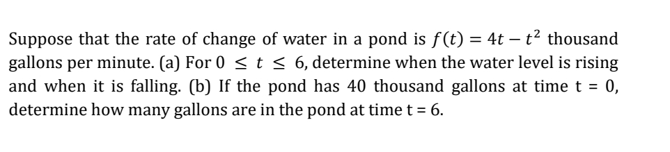 Suppose that the rate of change of water in a pond is f(t) = 4t – t² thousand
gallons per minute. (a) For 0 <t< 6, determine when the water level is rising
and when it is falling. (b) If the pond has 40 thousand gallons at time t = 0,
determine how many gallons are in the pond at time t = 6.
