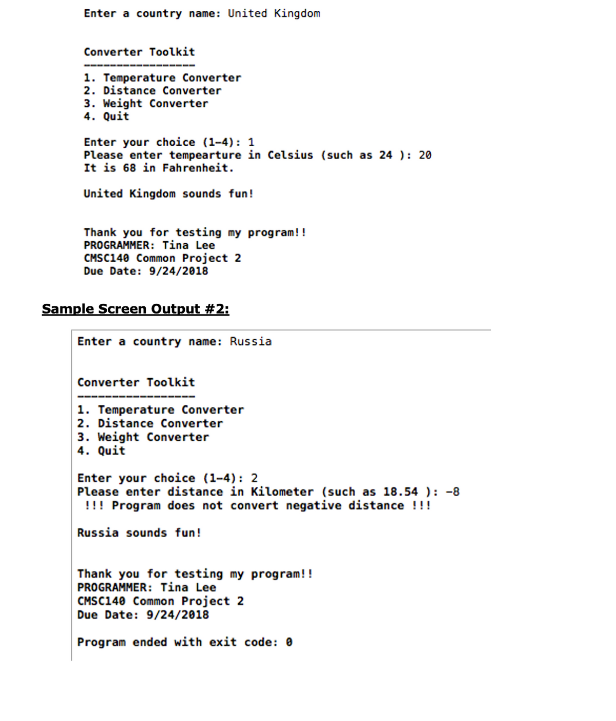 Enter a country name: United Kingdom
Converter Toolkit
1. Temperature Converter
2. Distance Converter
3. Weight Converter
4. Quit
Enter your choice (1-4): 1
Please enter tempearture in Celsius (such as 24 ): 20
It is 68 in Fahrenheit.
United Kingdom sounds fun!
Thank you for testing my program!!
PROGRAMMER: Tina Lee
CMSC140 Common Project 2
Due Date: 9/24/2018
Sample Screen Output #2:
Enter a country name: Russia
Converter Toolkit
1. Temperature Converter
2. Distance Converter
3. Weight Converter
4. Quit
Enter your choice (1-4): 2
Please enter distance in Kilometer (such as 18.54 ): -8
!!! Program does not convert negative distance !!!
Russia sounds fun!
Thank you for testing my program!!
PROGRAMMER: Tina Lee
CMSC140 Common Project 2
Due Date: 9/24/2018
Program ended with exit code: 0
