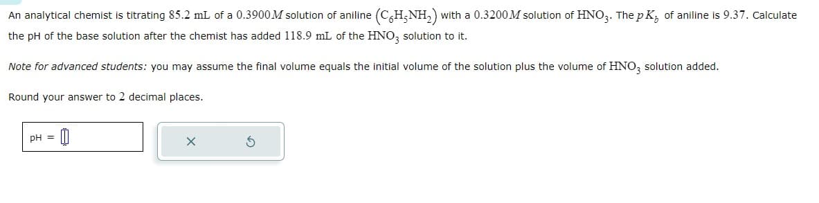 An analytical chemist is titrating 85.2 mL of a 0.3900 M solution of aniline (C6H5NH2) with a 0.3200M solution of HNO3. The pKÅ of aniline is 9.37. Calculate
the pH of the base solution after the chemist has added 118.9 mL of the HNO3 solution to it.
Note for advanced students: you may assume the final volume equals the initial volume of the solution plus the volume of HNO3 solution added.
Round your answer to 2 decimal places.
pH =