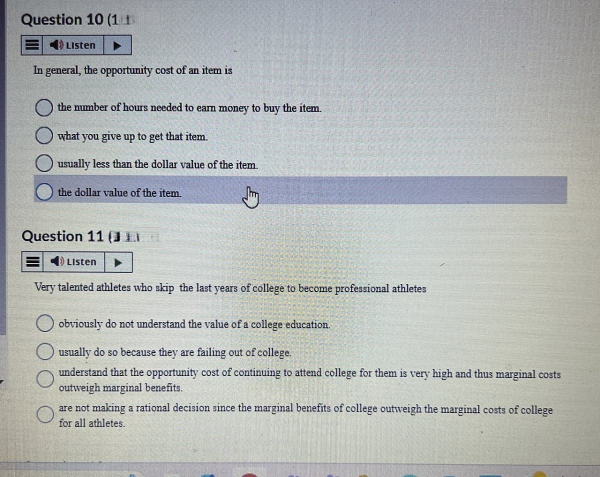 Question 10 (11)
Listen
In general, the opportunity cost of an item is
the number of hours needed to earn money to buy the item.
what you give up to get that item.
usually less than the dollar value of the item.
the dollar value of the item.
Question 11 (J
Listen
Very talented athletes who skip the last years of college to become professional athletes
O
obviously do not understand the value of a college education.
usually do so because they are failing out of college.
understand that the opportunity cost of continuing to attend college for them is very high and thus marginal costs
outweigh marginal benefits.
are not making a rational decision since the marginal benefits of college outweigh the marginal costs of college
for all athletes.