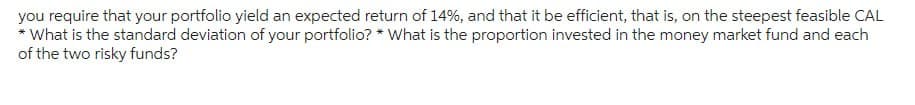 you require that your portfolio yield an expected return of 14%, and that it be efficient, that is, on the steepest feasible CAL
*What is the standard deviation of your portfolio? *What is the proportion invested in the money market fund and each
of the two risky funds?