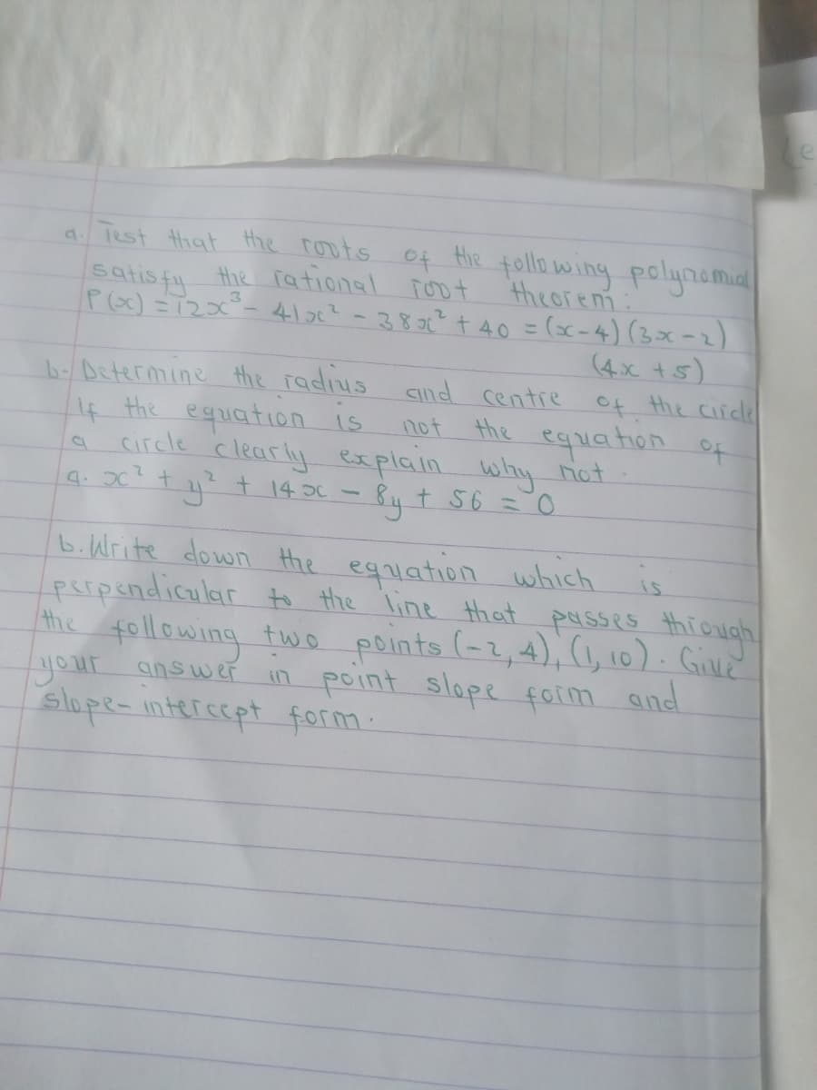 a Test that the roots of Hie following polynamia
satisfy
the rational ioot
theoren:
b- Determine the radius aind centre
4 the eqiation is
circle clearly explain why not
9. 0 + 4? t 14 JC - By t 56 =0
Poc) =1230°- 410c? -3806? t40 = (x-4) (3x-2)
(4x t5)
of the circle
equation of
not the
b.Write down Hhe eguiation which is
perpendicular to the line that passes thiough
the following two points (-2,4), (1, 10). Gile
your answer in point slope form and
slope- interscpt form:
