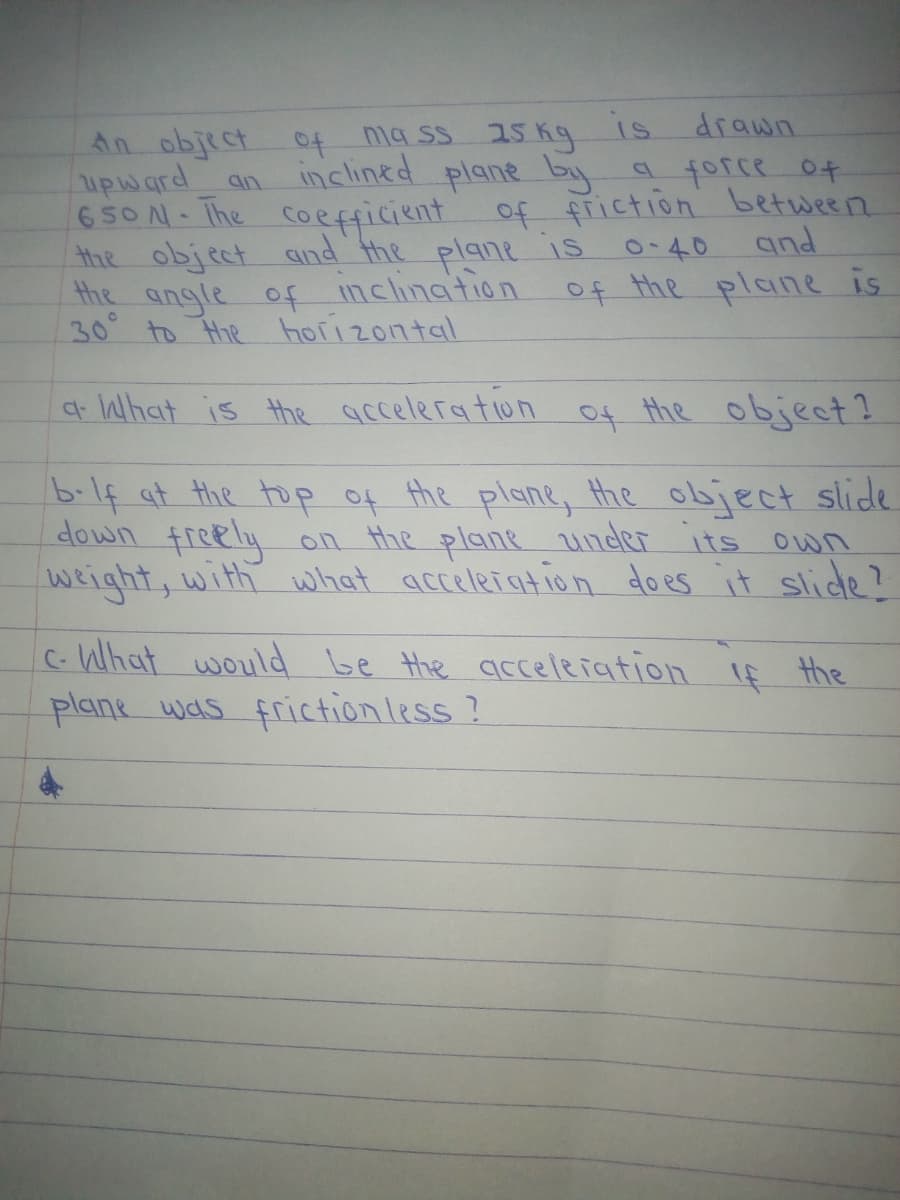 drawn
An object
upward
650N- Ihe Coefficient of friction between
the object and the plane is.
the angle of nclination
30 to Hhe horizontal
of
na ss 15 K9 1s
inclined plane by
a force ot
an
0-40
and
of the plane is
t What is the acceleration of the object?
b.1f at the top of the plane, Hhe object slide.
down freely
weight, with what acceleiation does it slide?
on the plane under
its
Own
c- What would be the acceleiation If the
plane was frictionless?
