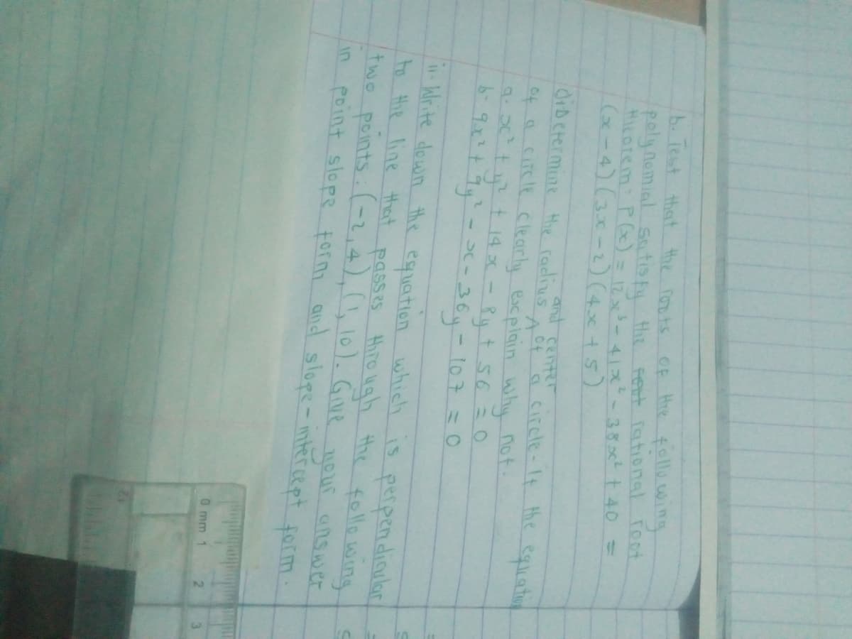 b. Test that the fouts OF Hre fallewing
poly nomial Satis f tht Fert Tational Toot
HiLorem: PG) = 12x-41x-38c t40 =
Ge-4)(3x-2)(4x+5)
ad center
OiDetermine Hhe radius of a circle-It he eqliationg
of a circle clearly escplain Why not.
9 t t 14 x- Ry t 56 =0
- SC-
-364-107 = 0
Write down the espiation which is perpendiaular
to Hie line that passes Hiro ughh the follo wing
twe peints. (-2,4),(1, 10). Gie
euf onswcr
answer
point slope form and slope- intercept form
your
in
0 mm
