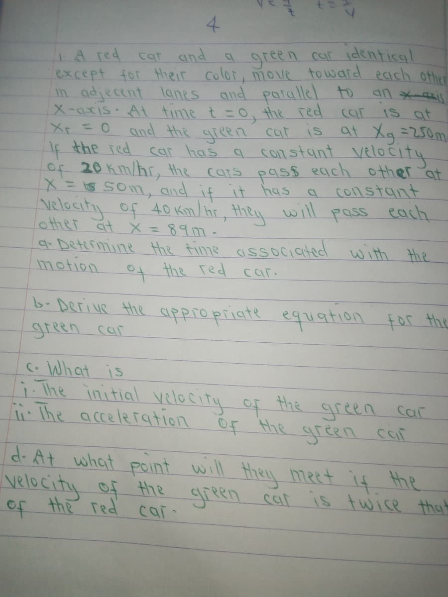 4.
LA red
except for their color, move towaid each other
in adjecent lanes and parallel to
X-axis At time t =0, the red car
Xp=0
cat and a green car identical
IS at
and the green cat is at Xg =250m
car has a constant velocity
If the red
of 20 Km/hr, the cars pas$ each other at
X=S Som, and if it has
Nelocity of 40 Km/ht, they will pass each
lother at X =897-
qr Determine the fime associated with Hie
motion
constant
to
the red car.
b-Derive the uppro priate egation for the
green car
C.What is
i.The initial
i The acceleration
velocity of the green car
Of Hhe green car
dr At what point will they meet if the
velocity of the green cat is twice thah
of the red cai
