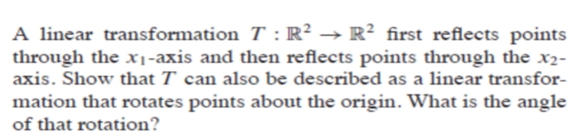 A linear transformation T : R² → R? first reflects points
through the x1-axis and then reflects points through the x2-
axis. Show that T can also be described as a linear transfor-
mation that rotates points about the origin. What is the angle
of that rotation?
