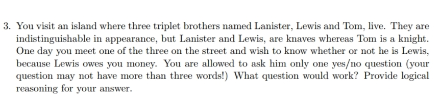 3. You visit an island where three triplet brothers named Lanister, Lewis and Tom, live. They are
indistinguishable in appearance, but Lanister and Lewis, are knaves whereas Tom is a knight.
One day you meet one of the three on the street and wish to know whether or not he is Lewis,
because Lewis owes you money. You are allowed to ask him only one yes/no question (your
question may not have more than three words!) What question would work? Provide logical
reasoning for your answer.
