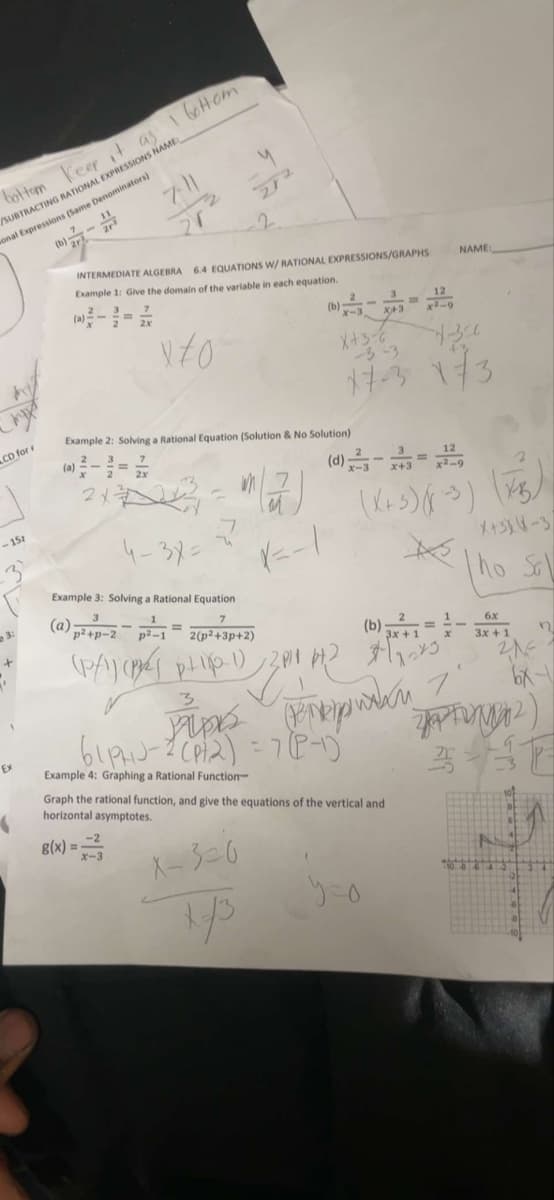 bottom Keep it as
/SUBTRACTING RATIONAL EXPRESSIONS NAMEL
onal Expressions (Same Denominators)
(b)
CD for
<-15z
EX
1 bottom
INTERMEDIATE ALGEBRA 6.4 EQUATIONS W/ RATIONAL EXPRESSIONS/GRAPHS
Example 1: Give the domain of the variable in each equation.
X/0
(a)
2X
272
2x
Example 2: Solving a Rational Equation (Solution & No Solution)
3
(b)
Example 3: Solving a Rational Equation
7
(a) p²+p-2 p²-1= 2(p²+3p+2)
(P/1) (²) pH-1) 2P)
A
x-3
x+3
X+3-6
-3-3
-4-300
17-3 173
(b)
x+3
(X+3)(x-3)
T
Example 4: Graphing a Rational Function-
Graph the rational function, and give the equations of the vertical and
horizontal asymptotes.
g(x)==-²3
X-3=6
y=o
12
3x + 1
s
61p-ups >
NAME:
10
X+3XX-3
ho Sal
6x
3x + 1
21=
6x1
ZAPF(2)
3-37
80****