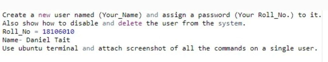 Create a new user named (Your Name) and assign a password (Your Roll_No.) to it.
Also show how to disable and delete the user from the system.
Roll_No = 18106010
Name- Daniel Tait
Use ubuntu terminal and attach screenshot of all the commands on a single user.
