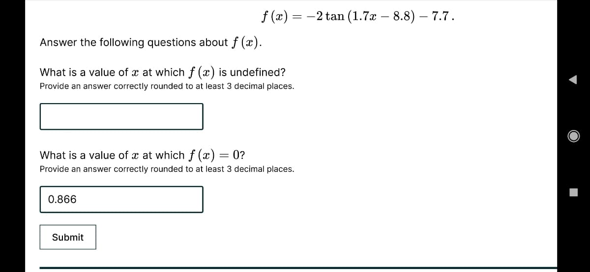 f (x) = -2 tan (1.7x – 8.8) – 7.7.
Answer the following questions about f (x).
What is a value of x at which f (x) is undefined?
Provide an answer correctly rounded to at least 3 decimal places.
What is a value of x at which f (x) =
= 0?
Provide an answer correctly rounded to at least 3 decimal places.
0.866
Submit
