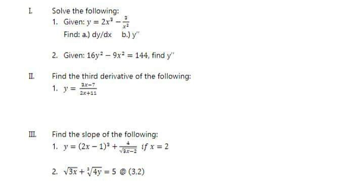 I.
Solve the following:
1. Given: y = 2x -
Find: a.) dy/dx b.) y"
2. Given: 16y? – 9x = 144, find y"
II.
Find the third derivative of the following:
1. y=
ax-7
2x+11
II.
Find the slope of the following:
1. y (2x- 1) + fx = 2
Vax-2
2. V3x +4y = 5 @ (3.2)
%3D
