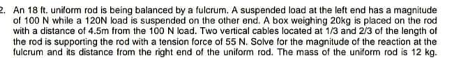 2. An 18 ft. uniform rod is being balanced by a fulcrum. A suspended load at the left end has a magnitude
of 100 N while a 120N load is suspended on the other end. A box weighing 20kg is placed on the rod
with a distance of 4.5m from the 100N load. Two vertical cables located at 1/3 and 2/3 of the length of
the rod is supporting the rod with a tension force of 55 N. Solve for the magnitude of the reaction at the
fulcrum and its distance from the right end of the uniform rod. The mass of the uniform rod is 12 kg.
