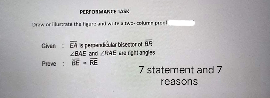 PERFORMANCE TASK
Draw or illustrate the figure and write a two- column proof.
Given : EA is perpendicular bisector of BR
ZBAE and ZRAE are right angles
Prove :
BE = RE
7 statement and 7
reasons
