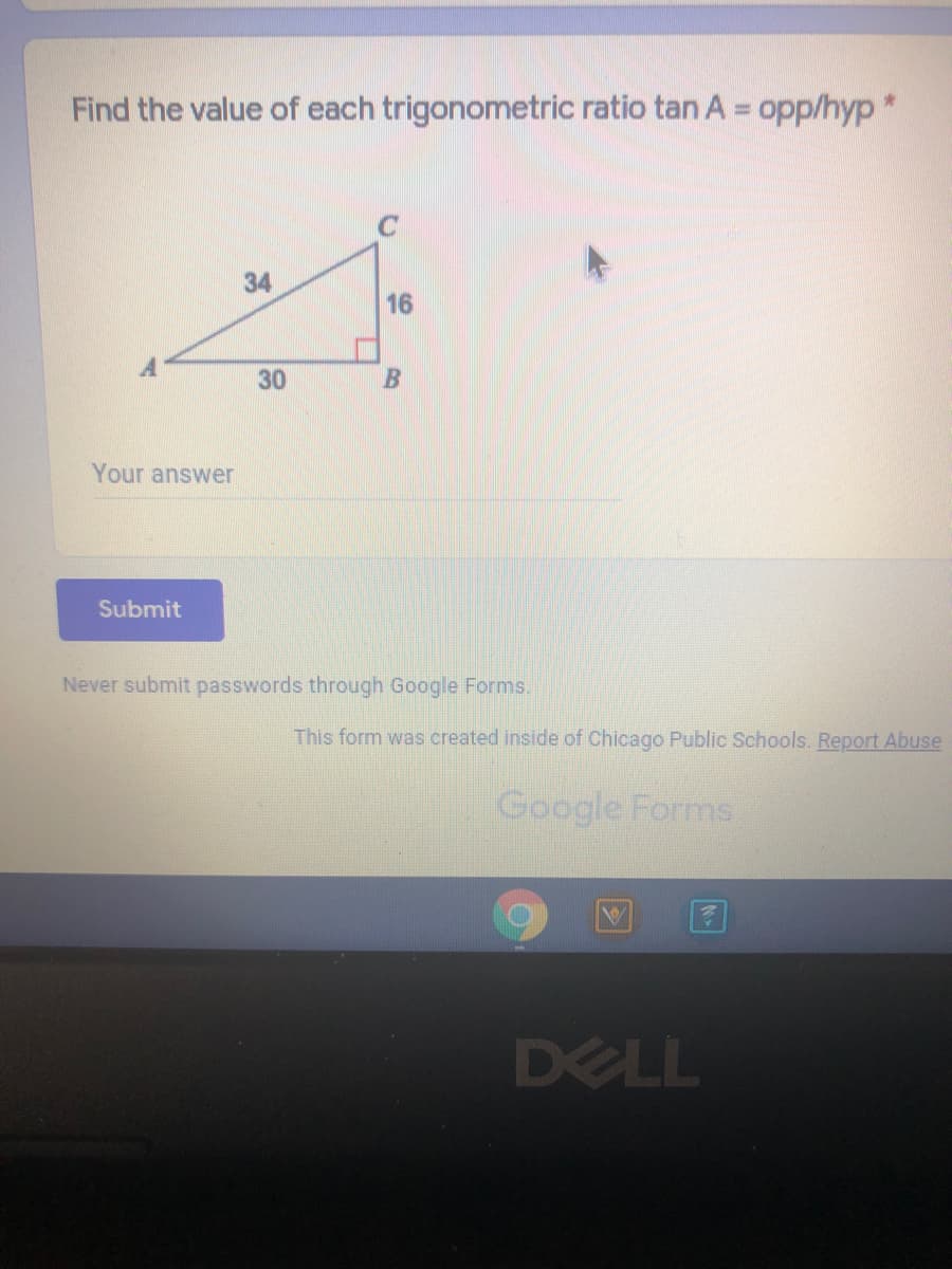 Find the value of each trigonometric ratio tan A = opp/hyp*
C
34
16
30
Your answer
Submit
Never submit passwords through Google Forms.
This form was created inside of Chicago Public Schools. Report Abuse
Google Forms.
DELL
