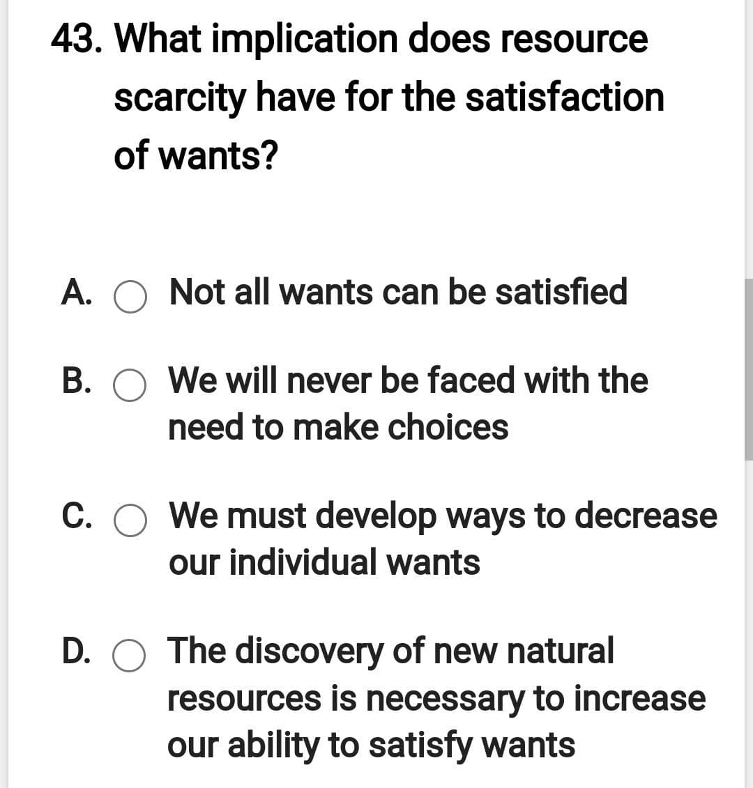 43. What implication does resource
scarcity have for the satisfaction
of wants?
A. O Not all wants can be satisfied
B. O We will never be faced with the
need to make choices
C. O We must develop ways to decrease
our individual wants
D. O The discovery of new natural
resources is necessary to increase
our ability to satisfy wants
