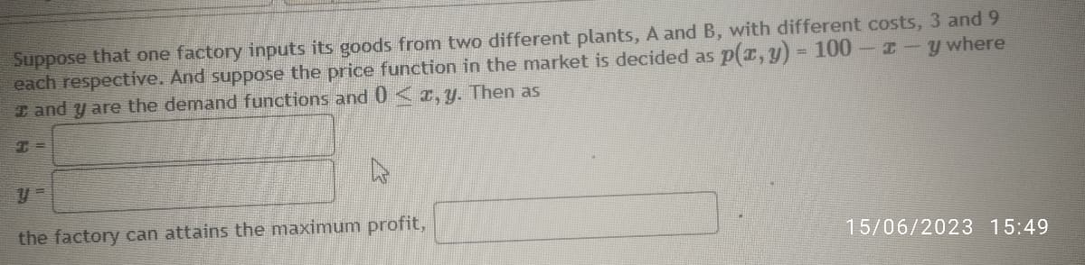 Suppose that one factory inputs its goods from two different plants, A and B, with different costs, 3 and 9
each respective. And suppose the price function in the market is decided as p(x, y) = 100 - -y where
and y are the demand functions and 0 < x, y. Then as
the factory can attains the maximum profit,
15/06/2023 15:49