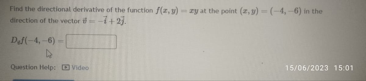 Find the directional derivative of the function f(x, y) = xy at the point (x, y) = (-4,-6) in the
direction of the vector 7
−7+2j.
Daf(-4,-6) -
Question Help: Video
15/06/2023 15:01