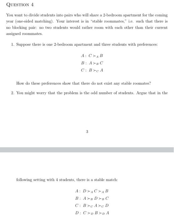 QUESTION 4
You want to divide students into pairs who will share a 2-bedroom apartment for the coming
year (one-sided matching). Your interest is in "stable roommates," i.e. such that there is
no blocking pair: no two students would rather room with each other than their current
assigned roommates.
1. Suppose there is one 2-bedroom apartment and three students with preferences:
A: CAB
B: ABC
C: Bc A
How do these preferences show that there do not exist any stable roomates?
2. You might worry that the problem is the odd number of students. Argue that in the
following setting with 4 students, there is a stable match:
A: DACAB
B: AB DBC
C: B➤c Ac D
D: CD B>DA
