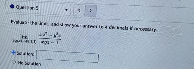 Question 5
Y
Evaluate the limit, and show your answer to 4 decimals if necessary.
Tz² - y²z
lim
(z.y.) (8,3,2) xyz - 1
Solution:
No Solution