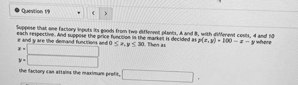 Question 19
Y
XE
< >
Suppose that one factory inputs its goods from two different plants, A and B, with different costs, 4 and 10
each respective. And suppose the price function in the market is decided as p(x, y) = 100-z-y where
and y are the demand functions and 0 ≤ x, y ≤ 30. Then as
y =
the factory can attains the maximum profit,