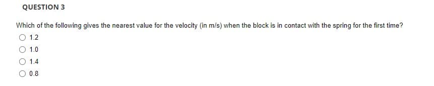 QUESTION 3
Which of the following gives the nearest value for the velocity (in m/s) when the block is in contact with the spring for the first time?
1.2
1.0
1.4
O 0.8