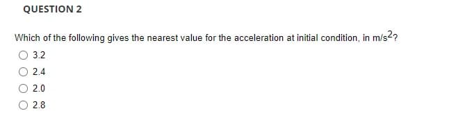 QUESTION 2
Which of the following gives the nearest value for the acceleration at initial condition, in m/s²?
O 3.2
2.4
2.0
2.8