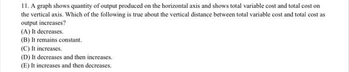 11. A graph shows quantity of output produced on the horizontal axis and shows total variable cost and total cost on
the vertical axis. Which of the following is true about the vertical distance between total variable cost and total cost as
output increases?
(A) It decreases.
(B) It remains constant.
(C) It increases.
(D) It decreases and then increases.
(E) It increases and then decreases.