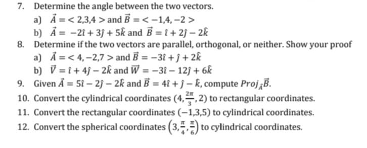 7. Determine the angle between the two vectors.
a) A = <2,3,4> and B = < -1,4,-2 >
b) A = -2î+ 3) + 5k and B = î+2ĵ- 2k
8. Determine if the two vectors are parallel, orthogonal, or neither. Show your proof
a) A=<4,-2,7 > and B = -3i+j+ 2k
b) V=î+4j-2k and W=-31-12j + 6k
9. Given A = 5î - 2j-2k and B = 4î+j-k, compute Proj¡B.
10. Convert the cylindrical coordinates (4,2,2) to rectangular coordinates.
11. Convert the rectangular coordinates (-1,3,5) to cylindrical coordinates.
12. Convert the spherical coordinates (3,,) to cylindrical coordinates.