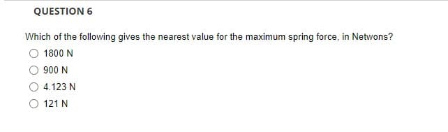 QUESTION 6
Which of the following gives the nearest value for the maximum spring force, in Netwons?
1800 N
900 N
4.123 N
121 N