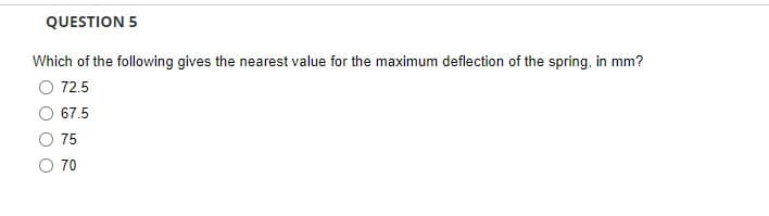 QUESTION 5
Which of the following gives the nearest value for the maximum deflection of the spring, in mm?
72.5
67.5
75
70