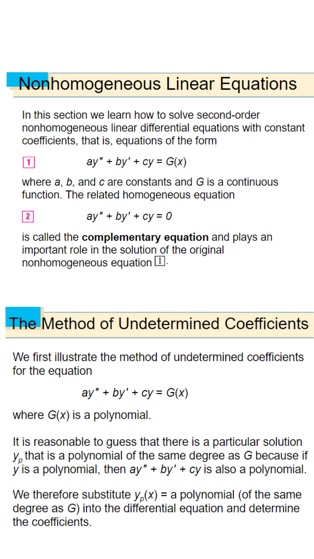 Nonhomogeneous Linear Equations
In this section we learn how to solve second-order
nonhomogeneous linear differential equations with constant
coefficients, that is, equations of the form
1
ay" +by' + cy= G(x)
where a, b, and c are constants and G is a continuous
function. The related homogeneous equation
2
ay" + by' + cy=0
is called the complementary equation and plays an
important role in the solution of the original
nonhomogeneous equation [.
The Method of Undetermined Coefficients
We first illustrate the method of undetermined coefficients
for the equation
ay" + by' + cy= G(x)
where G(x) is a polynomial.
It is reasonable to guess that there is a particular solution
y, that is a polynomial of the same degree as G because if
y is a polynomial, then ay" + by' + cy is also a polynomial.
We therefore substitute y(x) = a polynomial (of the same
degr as G) into the differential equation and determine
the coefficients.