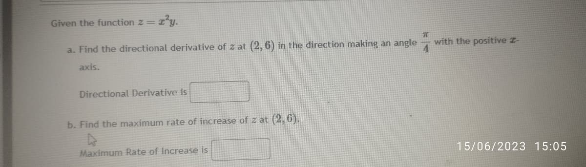 Given the function z =
a. Find the directional derivative of z at (2, 6) in the direction making an angle
axis.
Directional Derivative is
b. Find the maximum rate of increase of z at (2,6).
4
Maximum Rate of Increase is
π
4
with the positive Z-
15/06/2023 15:05