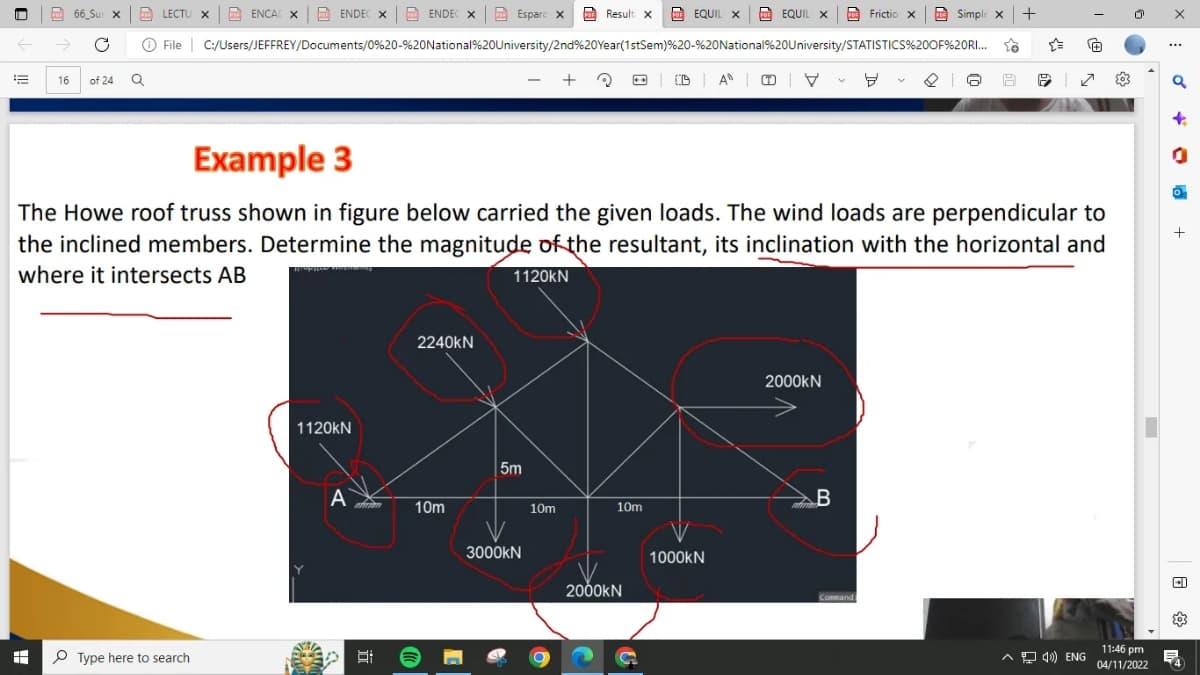 n
E
→
H
66_Sur x PDF LECTU X ENCAIXENDECX ENDEC X
File
16 of 24
Q
Type here to search
Esparc X
Simple X +
C:/Users/JEFFREY/Documents/0%20-%20National%20University/2nd%20Year(1stSem)%20-%20National%20University/STATISTICS%20OF %20RI...
+
1120KN
A
2240KN
Arran 10m
Et
Example 3
The Howe roof truss shown in figure below carried the given loads. The wind loads are perpendicular to
the inclined members. Determine the magnitude of the resultant, its inclination with the horizontal and
where it intersects AB
1120kN
5m
Result X
3000KN
10m
10m
EQUIL X
EQUIL
2000KN
EQUIL X
FEQUIL
1000KN
DANI
Frictio X
2000KN
B
Command
{a
P
^ 40) ENG
11:46 pm
04/11/2022
X
***
q
CI