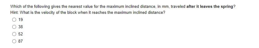 Which of the following gives the nearest value for the maximum inclined distance, in mm, traveled after it leaves the spring?
Hint: What is the velocity of the block when it reaches the maximum inclined distance?
19
38
52
87