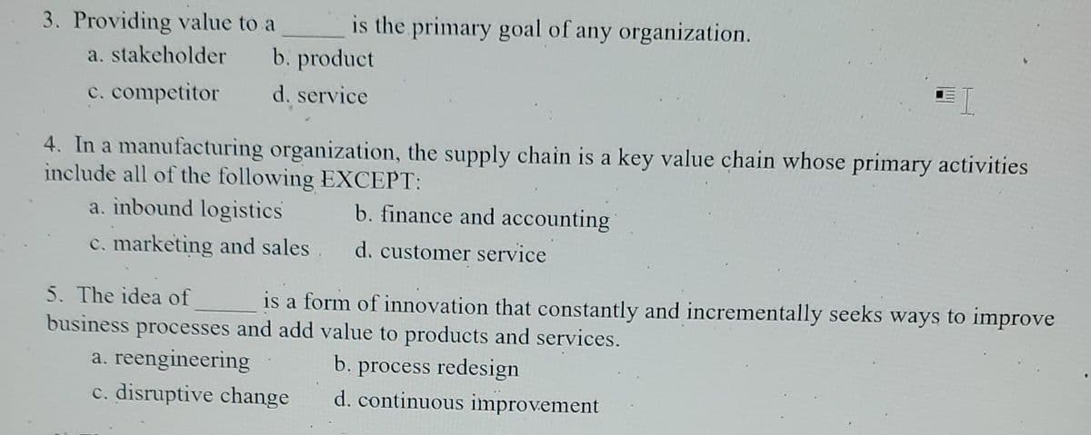 3. Providing value to a
a. stakeholder
c. competitor
is the primary goal of any organization.
b. product
d. service
4. In a manufacturing organization, the supply chain is a key value chain whose primary activities
include all of the following EXCEPT:
a. inbound logistics
b. finance and accounting
c. marketing and sales. d. customer service
5. The idea of
business processes and add value to products and services.
a. reengineering
b. process redesign
c. disruptive change
d. continuous improvement
is a form of innovation that constantly and incrementally seeks ways to improve