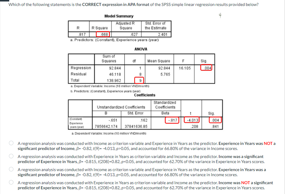 Which of the following statements is the CORRECT expression in APA format of the SPSS simple linear regression results provided below?
Model Summary
Adjusted R
Square
R
R Square
817
.668
627
a. Predictors: (Constant), Experience years (year)
ANOVA
Regression
Residual
Sum of
Squares
92.844
46.118
138.962
df
Std. Error of
the Estimate
2.401
1
Total
a. Dependent Variable: Income (10 million VND/month)
b. Predictors: (Constant), Experience years (year)
Mean Square
92.844
5.765
Coefficients
Unstandardized Coefficients
B
Std. Error
(Constant)
-.651
Experience
years (year)
7856642.174
37841636.85
a. Dependent Variable: Income (10 million VND/month)
.162
Standardized
Coefficients
Beta
-.817
F
16.105
-4.013
.208
Sig.
004
Sig.
004
.841
A regression analysis was conducted with Income as criterion variable and Experience in Years as the predictor. Experience in Years was NOT a
significant predictor of Income, 3= -0.82, t(9)= -4.013, p>0.05, and accounted for 66.80% of the variance in Income scores.
A regression analysis was conducted with Experience in Years as criterion variable and Income as the predictor. Income was a significant
predictor of Experience in Years, 3= -0.815, t(208)=0.82, p<0.05, and accounted for 62.70% of the variance in Experience in Years scores.
A regression analysis was conducted with Income as criterion variable and Experience in Years as the predictor. Experience in Years was a
significant predictor of Income, 3= -0.82, t(9)= -4.013, p<0.05, and accounted for 66.80% of the variance in Income scores.
A regression analysis was conducted with Experience in Years as criterion variable and Income as the predictor. Income was NOT a significant
predictor of Experience in Years, 3= -0.815, t(208)=0.82, p>0.05, and accounted for 62.70% of the variance in Experience in Years scores.