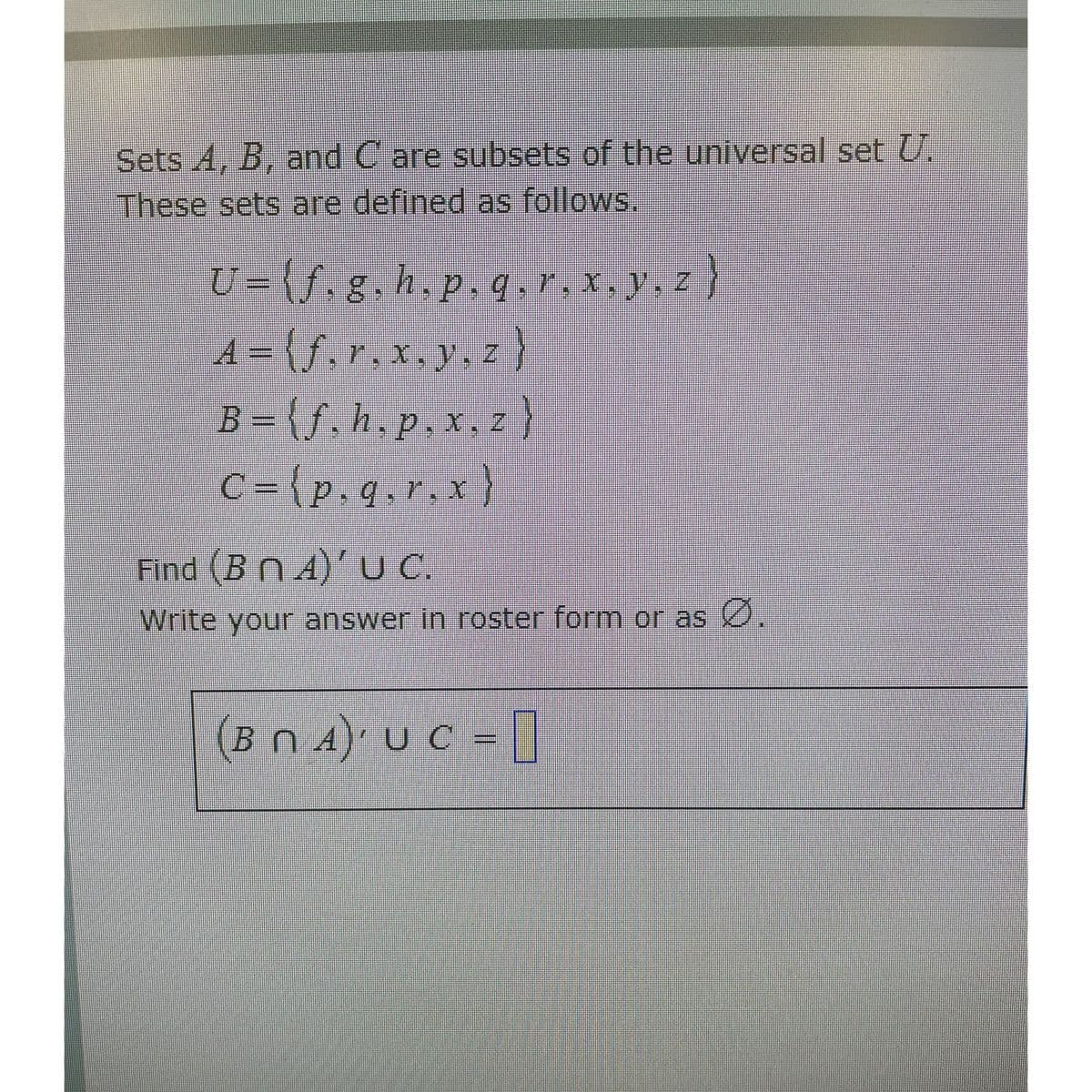 Sets A, B, and C are subsets of the universal set U.
These sets are defined as follows.
U={f.g,h.p.q.r,x.y, z}
A = {f,r.x.y, Z
B = {f,h.p.x,z}
C = {p.q,r.x}
9.7. X
Find (B n A)' UC.
Write your answer in roster form or as 0.
(BN 4)' U C = []
