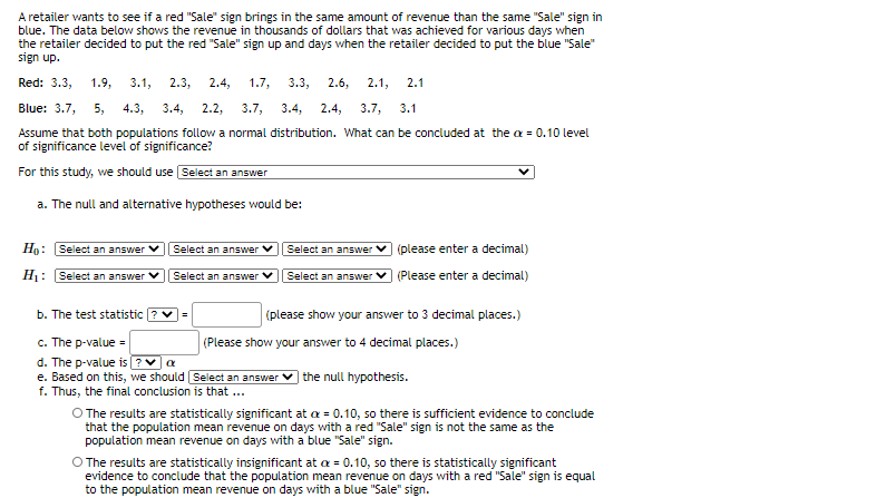 A retailer wants to see if a red "Sale" sign brings in the same amount of revenue than the same "Sale" sign in
blue. The data below shows the revenue in thousands of dollars that was achieved for various days when
the retailer decided to put the red "Sale" sign up and days when the retailer decided to put the blue "Sale"
sign up.
Red: 3.3,
1.9,
3.1,
2.3,
2.4,
1.7,
3.3,
2.6,
2.1,
2.1
Blue: 3.7,
5,
4.3,
3.4,
2.2,
3.7,
3.4,
2.4,
3.7,
3.1
Assume that both populations follow a normal distribution. What can be concluded at the a = 0.10 level
of significance level of significance?
For this study, we should use Select an answer
a. The null and alternative hypotheses would be:
Họ: Select an answer
Select an answer V
Select an answer V (please enter a decimal)
H: Select an answer V
Select an answer V
Select an answer v (Please enter a decimal)
b. The test statistic ? v=
(please show your answer to 3 decimal places.)
c. The p-value =
d. The p-value is ?Va
e. Based on this, we should Select an answer
f. Thus, the final conclusion is that ...
(Please show your answer to 4 decimal places.)
) the null hypothesis.
O The results are statistically significant at a = 0.10, so there is sufficient evidence to conclude
that the population mean revenue on days with a red "Sale" sign is not the same as the
population mean revenue on days with a blue "Sale" sign.
O The results are statistically insignificant at a = 0.10, so there is statistically significant
evidence to conclude that the population mean revenue on days with a red "Sale" sign is equal
to the population mean revenue on days with a blue "Sale" sign.
