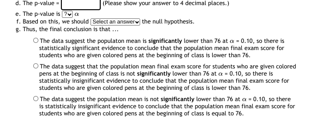 d. The p-value
(Please show your answer to 4 decimal places.)
e. The p-value is (?v a
f. Based on this, we should Select an answerv the null hypothesis.
g. Thus, the final conclusion is that ...
O The data suggest the populaton mean is significantly lower than 76 at a = 0.10, so there is
statistically significant evidence to conclude that the population mean final exam score for
students who are given colored pens at the beginning of class is lower than 76.
O The data suggest that the population mean final exam score for students who are given colored
pens at the beginning of class is not significantly lower than 76 at a = 0.10, so there is
statistically insignificant evidence to conclude that the population mean final exam score for
students who are given colored pens at the beginning of class is lower than 76.
O The data suggest the population mean is not significantly lower than 76 at a = 0.10, so there
is statistically insignificant evidence to conclude that the population mean final exam score for
students who are given colored pens at the beginning of class is equal to 76.
